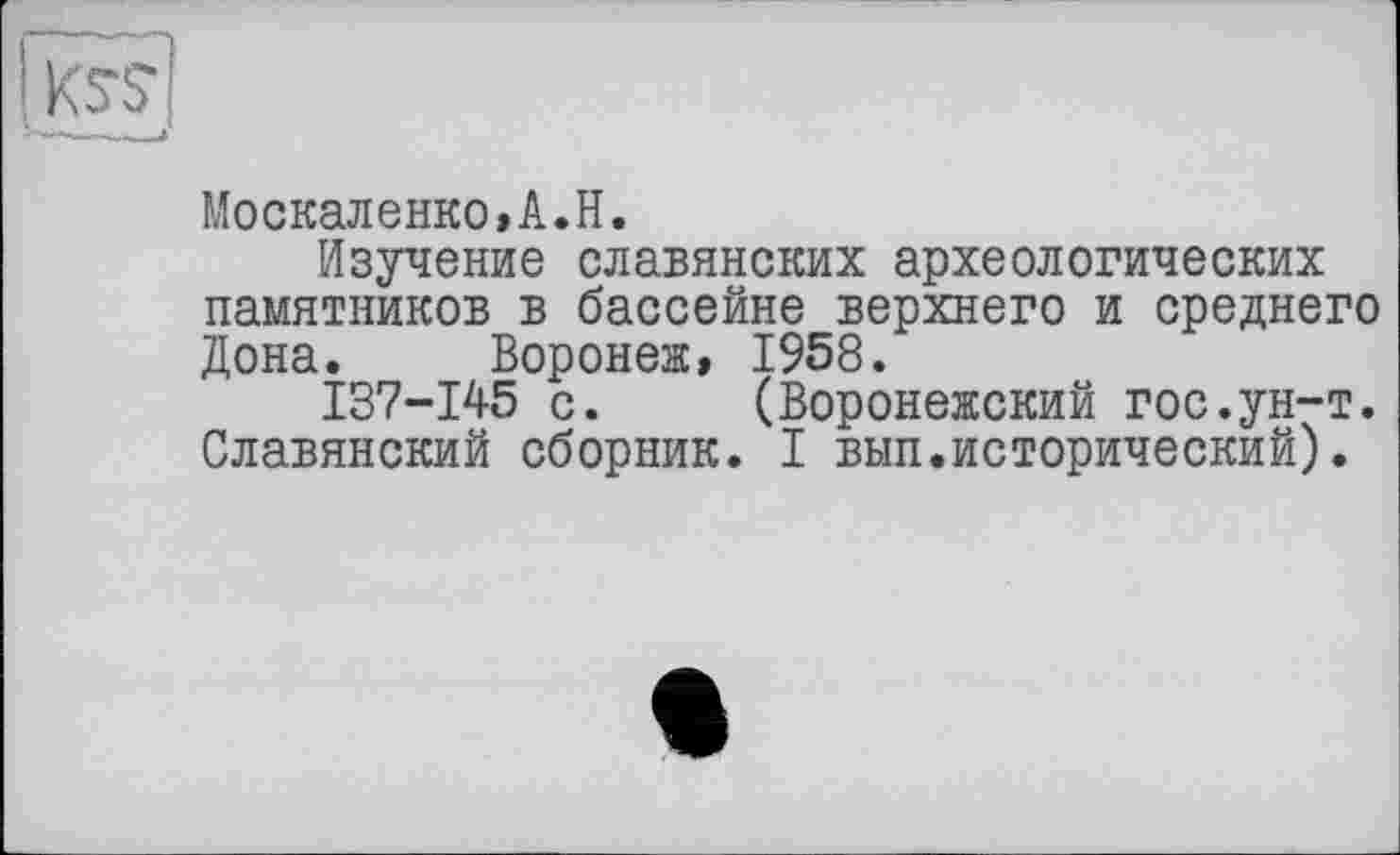 ﻿Москаленко,A.H.
Изучение славянских археологических памятников в бассейне верхнего и среднего Дона. Воронеж, 1958.
137-145 с. (Воронежский гос.ун-т. Славянский сборник. I вып.исторический).